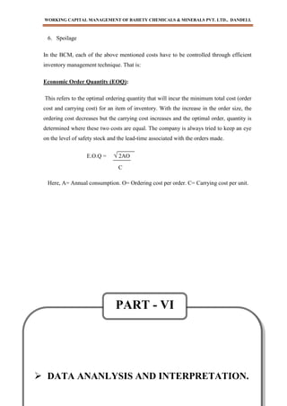WORKING CAPITAL MANAGEMENT OF BAHETY CHEMICALS & MINERALS PVT. LTD., DANDELI.
BABASAB PATIL
- 67 -
6. Spoilage
In the BCM, each of the above mentioned costs have to be controlled through efficient
inventory management technique. That is:
Economic Order Quantity (EOQ):
This refers to the optimal ordering quantity that will incur the minimum total cost (order
cost and carrying cost) for an item of inventory. With the increase in the order size, the
ordering cost decreases but the carrying cost increases and the optimal order, quantity is
determined where these two costs are equal. The company is always tried to keep an eye
on the level of safety stock and the lead-time associated with the orders made.
E.O.Q = √ 2AO
Here, A= Annual consumption. O= Ordering cost per order. C= Carrying cost per unit.
C
 DATA ANANLYSIS AND INTERPRETATION.
PART - VI
 