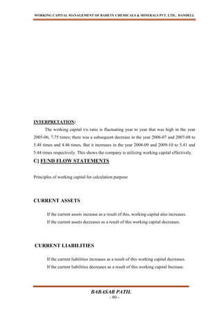 WORKING CAPITAL MANAGEMENT OF BAHETY CHEMICALS & MINERALS PVT. LTD., DANDELI.
BABASAB PATIL
- 80 -
INTERPRETATION:
The working capital t/o ratio is fluctuating year to year that was high in the year
2005-06, 7.75 times; there was a subsequent decrease in the year 2006-07 and 2007-08 to
5.48 times and 4.46 times. But it increases in the year 2008-09 and 2009-10 to 5.41 and
5.44 times respectively. This shows the company is utilizing working capital effectively.
C] FUND FLOW STATEMENTS
Principles of working capital for calculation purpose
CURRENT ASSETS
If the current assets increase as a result of this, working capital also increases.
If the current assets decreases as a result of this working capital decreases.
CURRENT LIABILITIES
If the current liabilities increases as a result of this working capital decreases.
If the current liabilities decreases as a result of this working capital Increase.
 