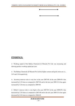 WORKING CAPITAL MANAGEMENT OF BAHETY CHEMICALS & MINERALS PVT. LTD., DANDELI.
BABASAB PATIL
- 87 -
FINDINGS.
 Working capital of the Bahety Chemicals & Minerals Pvt Ltd. was increasing and
showing positive working capital per year.
 The Bahety Chemicals & Minerals Pvt Ltd has higher current and quick ratios are i.e.,
2.87 and 2.30 respectively.
 Inventory turnover ratio is very low in the year 2007-08. In the year 2008-09 it has
increased by 6.32 times as compared to 2007-08 and in the last year 2009-10 it has again
increased by 3.26 times as compared to 2008-09.
 Debtor’s turnover ratio is very high in the year 2007-08. In the year 2008-09 it has
decreased by 5.28 times as compared to 2007-08 and in the last year 2009-10 it has again
decreased by 0.44 times as compared to 2008-09.
 