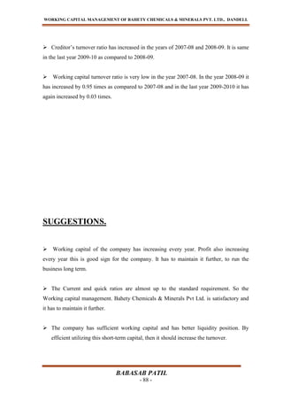 WORKING CAPITAL MANAGEMENT OF BAHETY CHEMICALS & MINERALS PVT. LTD., DANDELI.
BABASAB PATIL
- 88 -
 Creditor’s turnover ratio has increased in the years of 2007-08 and 2008-09. It is same
in the last year 2009-10 as compared to 2008-09.
 Working capital turnover ratio is very low in the year 2007-08. In the year 2008-09 it
has increased by 0.95 times as compared to 2007-08 and in the last year 2009-2010 it has
again increased by 0.03 times.
SUGGESTIONS.
 Working capital of the company has increasing every year. Profit also increasing
every year this is good sign for the company. It has to maintain it further, to run the
business long term.
 The Current and quick ratios are almost up to the standard requirement. So the
Working capital management. Bahety Chemicals & Minerals Pvt Ltd. is satisfactory and
it has to maintain it further.
 The company has sufficient working capital and has better liquidity position. By
efficient utilizing this short-term capital, then it should increase the turnover.
 