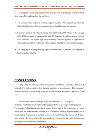 WORKING CAPITAL MANAGEMENT OF BAHETY CHEMICALS & MINERALS PVT. LTD., DANDELI.
BABASAB PATIL
- 89 -
 The company should take precautionary measures for investing and collecting funds
from receivables and to reduce the bad debts.
 The company has sufficient working capital and has better liquidity position. By
efficient utilizing this short-term capital, then it should increase the turnover.
 Creditor’s turnover ratio has increasing from 2007-08 to 2008-09 and in the last year
2009-2010 it is same as compared to 2008-09. Company is making prompt payment
to its creditors. This is good sign for the company. On-time payment to suppliers will
increase the credibility of the firm. It has maintain it further to survive in the market.
 The company is utilizing working capital effectively this is good for the company. It
has to maintain it further.
CONCLUSIONS.
The study on working capital management conducted in Bahety Chemicals &
Minerals Pvt Ltd. to analyze the financial position of the company. The company’s
financial position is analyzed by using the tool of annual reports from 2005-06 to 2009-
10.
The financial status of Bahety Chemicals & Minerals Pvt Ltd. is good.
In the last year the inventory turnover has increased, this is good sign for the company.
The company’s liquidity position is very good With regard to the investments in current
assets there are adequate funds invested in it. Care should be taken by the company not to
make further investments in current assets, as it would block the funds, which could
otherwise be effectively utilized for some productive purpose. On the whole, the company is
moving forward with excellent management.
 