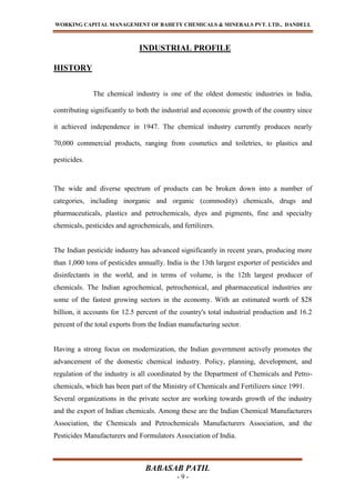 WORKING CAPITAL MANAGEMENT OF BAHETY CHEMICALS & MINERALS PVT. LTD., DANDELI.
BABASAB PATIL
- 9 -
INDUSTRIAL PROFILE
HISTORY
The chemical industry is one of the oldest domestic industries in India,
contributing significantly to both the industrial and economic growth of the country since
it achieved independence in 1947. The chemical industry currently produces nearly
70,000 commercial products, ranging from cosmetics and toiletries, to plastics and
pesticides.
The wide and diverse spectrum of products can be broken down into a number of
categories, including inorganic and organic (commodity) chemicals, drugs and
pharmaceuticals, plastics and petrochemicals, dyes and pigments, fine and specialty
chemicals, pesticides and agrochemicals, and fertilizers.
The Indian pesticide industry has advanced significantly in recent years, producing more
than 1,000 tons of pesticides annually. India is the 13th largest exporter of pesticides and
disinfectants in the world, and in terms of volume, is the 12th largest producer of
chemicals. The Indian agrochemical, petrochemical, and pharmaceutical industries are
some of the fastest growing sectors in the economy. With an estimated worth of $28
billion, it accounts for 12.5 percent of the country's total industrial production and 16.2
percent of the total exports from the Indian manufacturing sector.
Having a strong focus on modernization, the Indian government actively promotes the
advancement of the domestic chemical industry. Policy, planning, development, and
regulation of the industry is all coordinated by the Department of Chemicals and Petro-
chemicals, which has been part of the Ministry of Chemicals and Fertilizers since 1991.
Several organizations in the private sector are working towards growth of the industry
and the export of Indian chemicals. Among these are the Indian Chemical Manufacturers
Association, the Chemicals and Petrochemicals Manufacturers Association, and the
Pesticides Manufacturers and Formulators Association of India.
 
