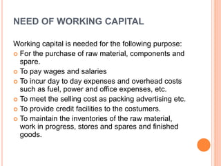 NEED OF WORKING CAPITAL 
Working capital is needed for the following purpose: 
 For the purchase of raw material, components and 
spare. 
 To pay wages and salaries 
 To incur day to day expenses and overhead costs 
such as fuel, power and office expenses, etc. 
 To meet the selling cost as packing advertising etc. 
 To provide credit facilities to the costumers. 
 To maintain the inventories of the raw material, 
work in progress, stores and spares and finished 
goods. 
 