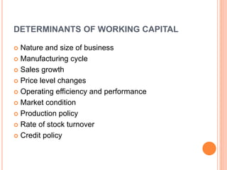DETERMINANTS OF WORKING CAPITAL 
 Nature and size of business 
 Manufacturing cycle 
 Sales growth 
 Price level changes 
 Operating efficiency and performance 
 Market condition 
 Production policy 
 Rate of stock turnover 
 Credit policy 
 
