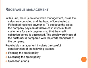 RECEIVABLE MANAGEMENT 
In this unit, there is no receivable management, as all the 
sales are controlled and the head office situated at 
Faridabad receives payments. To boost up the sales, 
the company pays an attractive cash discount to its 
customers for early payments so that the credit 
collection period is decreased. The credit worthiness of 
the customer is compared with the credit standards of 
the company. 
Receivable management involves the careful 
consideration of the following aspects: 
 Forming the credit policy 
 Executing the credit policy 
 Collection efforts 
 