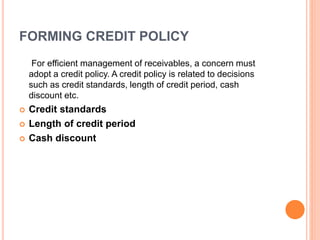 FORMING CREDIT POLICY 
For efficient management of receivables, a concern must 
adopt a credit policy. A credit policy is related to decisions 
such as credit standards, length of credit period, cash 
discount etc. 
 Credit standards 
 Length of credit period 
 Cash discount 
 