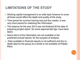 LIMITATIONS OF THE STUDY 
 Working capital management is so wide topic however to cover 
all these would affect the depth and quality of the study. 
 Time period for summer training was just four weeks .It was 
very short period for collecting the information. 
 The balance for the year 2012 was not finalized till the date of 
preparing project report. So some approximate figs. have been 
taken. 
 Some items of the information are not available in the 
published annual reports, for the purpose of analysis. 
 Data available in financial reports is not sufficient and the in-depth 
data for the group as a whole is not available at Patiala 
Plant. 
 