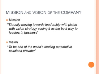 MISSION AND VISION OF THE COMPANY 
 Mission 
“Steadily moving towards leadership with piston 
with vision strategy seeing it as the best way to 
leaders in business” 
 Vision 
“To be one of the world’s leading automotive 
solutions provider” 
 