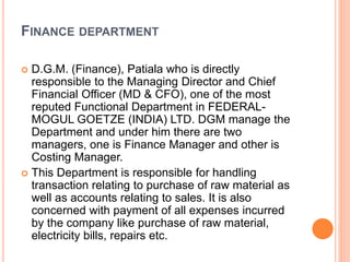 FINANCE DEPARTMENT 
 D.G.M. (Finance), Patiala who is directly 
responsible to the Managing Director and Chief 
Financial Officer (MD & CFO), one of the most 
reputed Functional Department in FEDERAL-MOGUL 
GOETZE (INDIA) LTD. DGM manage the 
Department and under him there are two 
managers, one is Finance Manager and other is 
Costing Manager. 
 This Department is responsible for handling 
transaction relating to purchase of raw material as 
well as accounts relating to sales. It is also 
concerned with payment of all expenses incurred 
by the company like purchase of raw material, 
electricity bills, repairs etc. 
 