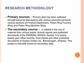 RESEARCH METHODOLOGY 
 Primary sources: - Primary data has been collected 
through personal discussions with various accounts personal, 
various sections of Finance Department, Piston Ring Foundry 
Shop and Piston Ring Machine Shop. 
 The secondary source: - is related to the use of 
material from various books, Annual reports and published 
documents of the FEDERAL MOGUL Goetze. It is mainly 
based upon office records, Cost-sheets and other published 
documents of Goetze (India) Ltd., Bahadurgarh, (Patiala). This 
project is basically based on secondary data. 
 