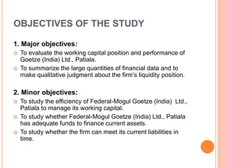 OBJECTIVES OF THE STUDY 
1. Major objectives: 
 To evaluate the working capital position and performance of 
Goetze (India) Ltd., Patiala. 
 To summarize the large quantities of financial data and to 
make qualitative judgment about the firm’s liquidity position. 
2. Minor objectives: 
 To study the efficiency of Federal-Mogul Goetze (India) Ltd., 
Patiala to manage its working capital. 
 To study whether Federal-Mogul Goetze (India) Ltd., Patiala 
has adequate funds to finance current assets. 
 To study whether the firm can meet its current liabilities in 
time. 
 