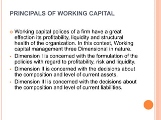 PRINCIPALS OF WORKING CAPITAL 
 Working capital polices of a firm have a great 
effection its profitability, liquidity and structural 
health of the organization. In this context, Working 
capital management three Dimensional in nature. 
 Dimension I is concerned with the formulation of the 
policies with regard to profitability, risk and liquidity. 
 Dimension II is concerned with the decisions about 
the composition and level of current assets. 
 Dimension III is concerned with the decisions about 
the composition and level of current liabilities. 
 