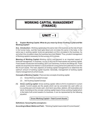 UNIT – I
WORKING CAPITAL MANAGEMENT
(FINANCE)
Q. Explain Working Capital. What do you mean by Gross Working Capital and Net
Working Capital?
Ans. Introduction:- Working capital plays the same role in the business as the role of heart
in the human body. Just like heart gets blood and circulates the same in the body, in the
same way in working capital, funds are generated and then circulated in the business. As
and when this circulation stops the business becomes lifeless. Thus, prudent management
of Working capital is necessary for the success of a business.
Meaning of Working Capital:-Working capital management is an important aspect of
financial management. In business, money is required for fixed assets and working capital.
Fixed assets include land and building, plant and machinery, furniture and fittings etc. Fixed
assets are acquired to be retained in the business for a long period and yield returns over the
life of such assets. The main objective of working capital management is to determine the
optimum amount of working capital required. Generally, management of working capital
means management of current assets.
Concepts of Working Capital:-There are two concepts of working capital-
(1) Gross Working Capital Concept
(2) Net Working Capital Concept.
(1) Gross working capital: Gross working capital; refers to firm's investment in current
assets. Current assets are the assets which can be converted into cash within an
accounting year and include cash, short-term securities, debtors, bill receivables and
stock. According to this concept, working capital means Gross working Capital which
is the total of all current assets of a business. It can be represented by the following
equation:
Gross Working Capital = Total Current Assets
Definitions favouring this concept are:-
According to Mead, Mallot and Field : "Working Capital means total of CurrentAssets".
ZA
D
C
O
M
PU
TER
S
 