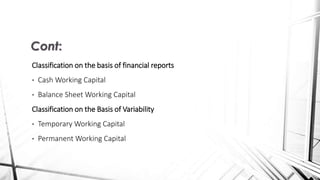 Classification on the basis of financial reports
• Cash Working Capital
• Balance Sheet Working Capital
Classification on the Basis of Variability
• Temporary Working Capital
• Permanent Working Capital
Cont:
 
