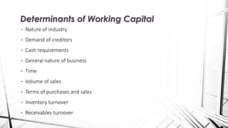 • Nature of industry
• Demand of creditors
• Cash requirements
• General nature of business
• Time
• Volume of sales
• Terms of purchases and sales
• Inventory turnover
• Receivables turnover
Determinants of Working Capital
 