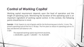Working capital requirement depends upon the level of operation and the
length of operating cycle. Monitoring the duration of the operating cycle is an
important ingredient of working capital control. In this context, the following
points should borne in mind:
Control of Working Capital
Example – X Ltd. Expects its cost of goods sold for the forthcoming year to be Rs. 2 crore. The
present operating cycle of the firm is 78 days. The firm plans to reduce its operating cycle to 73
days and desired cash balance is Rs.
5 lakh.
The expected working capital requirement would be,
2 ,00,00,000 x 73 365 + 5,00,000 = Rs. 45,00,000
 