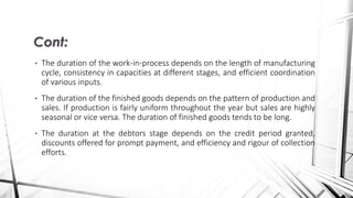 • The duration of the work-in-process depends on the length of manufacturing
cycle, consistency in capacities at different stages, and efficient coordination
of various inputs.
• The duration of the finished goods depends on the pattern of production and
sales. If production is fairly uniform throughout the year but sales are highly
seasonal or vice versa. The duration of finished goods tends to be long.
• The duration at the debtors stage depends on the credit period granted,
discounts offered for prompt payment, and efficiency and rigour of collection
efforts.
Cont:
 