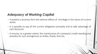 • It protects a business form the adverse effects of shrinkage in the values of current
assets.
• It is possible to pay all the current obligations promptly and to take advantage of
cash discounts.
• It ensures, to a greater extent, the maintenance of a company’s credit standing and
provides for such emergencies as strikes, floods, fires etc.
Adequacy of Working Capital
 