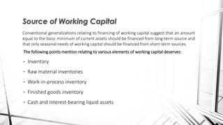 The following points mention relating to various elements of working capital deserves:
• Inventory
• Raw material inventories
• Work-in-process inventory
• Finished goods inventory
• Cash and interest-bearing liquid assets
Source of Working Capital
Conventional generalizations relating to financing of working capital suggest that an amount
equal to the basic minimum of current assets should be financed from long-term source and
that only seasonal needs of working capital should be financed from short-term sources.
 