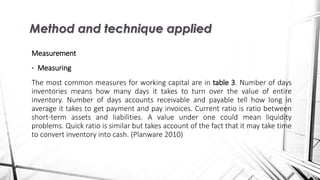 Measurement
• Measuring
The most common measures for working capital are in table 3. Number of days
inventories means how many days it takes to turn over the value of entire
inventory. Number of days accounts receivable and payable tell how long in
average it takes to get payment and pay invoices. Current ratio is ratio between
short-term assets and liabilities. A value under one could mean liquidity
problems. Quick ratio is similar but takes account of the fact that it may take time
to convert inventory into cash. (Planware 2010)
Method and technique applied
 