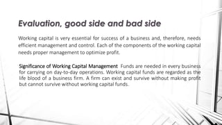 Significance of Working Capital Management Funds are needed in every business
for carrying on day-to-day operations. Working capital funds are regarded as the
life blood of a business firm. A firm can exist and survive without making profit
but cannot survive without working capital funds.
Evaluation, good side and bad side
Working capital is very essential for success of a business and, therefore, needs
efficient management and control. Each of the components of the working capital
needs proper management to optimize profit.
 