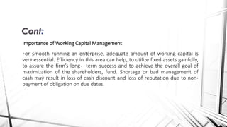 Importance of Working Capital Management
For smooth running an enterprise, adequate amount of working capital is
very essential. Efficiency in this area can help, to utilize fixed assets gainfully,
to assure the firm’s long- term success and to achieve the overall goal of
maximization of the shareholders, fund. Shortage or bad management of
cash may result in loss of cash discount and loss of reputation due to non-
payment of obligation on due dates.
Cont:
 