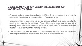 • Growth may be stunted. It may become difficult for the enterprise to undertake
profitable projects due to non-availability of working capital.
• Implementation of operating plans may become difficult and consequently the
profit goals may not be achieved. Cash crisis may emerge due to paucity of
working funds. Optimum capacity utilization of fixed assets may not be achieved
due to non-availability of the working capital.
• The business may fail to honor its commitment in time, thereby adversely
affecting its credibility. This situation may lead to business closure.
CONSEQUENCES OF UNDER ASSESSMENT OF
WORKING CAPITAL
 