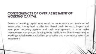 Excess of working capital may result in unnecessary accumulation of
inventories. It may lead to offer too liberal credit terms to buyers and
very poor recovery system and cash management. It may make
management complacent leading to its inefficiency. Over-investment in
working capital makes capital less productive and may reduce return on
investment
CONSEQUENCES OF OVER ASSESSMENT OF
WORKING CAPITAL
 