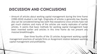 • Amount of articles about working capital management during the time frame
(1990-2010) studied is not high. Originality of articles is generally low. Quality
also can be considered being low (with few exceptions) since articles have not
got much citations and many of the articles are nearly replicates of earlier
articles. It seems that basic methods for working capital management have
been invented earlier and articles in this time frame do not present any
massive breakthroughs.
Over three fourths of the 15 articles Assignment working capital
management practices of sample firms or Assignment relation between working
capital management and profitability.
DISCUSSION AND CONCLUSIONS
 