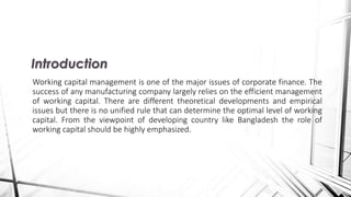 Working capital management is one of the major issues of corporate finance. The
success of any manufacturing company largely relies on the efficient management
of working capital. There are different theoretical developments and empirical
issues but there is no unified rule that can determine the optimal level of working
capital. From the viewpoint of developing country like Bangladesh the role of
working capital should be highly emphasized.
Introduction
 