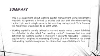 • This is a assignment about working capital management using bibliometric
methods. Assignment is limited to articles that deal with the whole working
capital topic, not its single sub-area like inventory management. Time frame of
the Assignment was chosen to be 2002–2014.
• Working capital is usually defined as current assets minus current liabilities;
this definition is also called “net working capital”. Narrower but less used
definition for working capital is inventory + accounts receivable – accounts
payable which emphasizes operating efficiency of a firm. Research has shown
that working capital management has clear effect to profitability of a firm.
SUMMARY
 