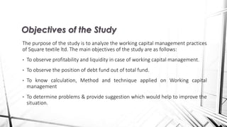 The purpose of the study is to analyze the working capital management practices
of Square textile ltd. The main objectives of the study are as follows:
• To observe profitability and liquidity in case of working capital management.
• To observe the position of debt fund out of total fund.
• To know calculation, Method and technique applied on Working capital
management
• To determine problems & provide suggestion which would help to improve the
situation.
Objectives of the Study
 