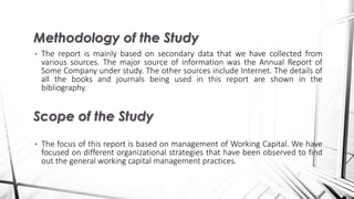 • The report is mainly based on secondary data that we have collected from
various sources. The major source of information was the Annual Report of
Some Company under study. The other sources include Internet. The details of
all the books and journals being used in this report are shown in the
bibliography.
• The focus of this report is based on management of Working Capital. We have
focused on different organizational strategies that have been observed to find
out the general working capital management practices.
Methodology of the Study
Scope of the Study
 