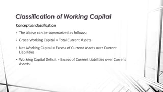 Conceptual classification
• The above can be summarized as follows:
• Gross Working Capital = Total Current Assets
• Net Working Capital = Excess of Current Assets over Current
Liabilities
• Working Capital Deficit = Excess of Current Liabilities over Current
Assets.
Classification of Working Capital
 