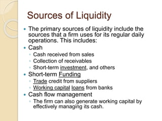 Sources of Liquidity
 The primary sources of liquidity include the
sources that a firm uses for its regular daily
operations. This includes:
 Cash
◦ Cash received from sales
◦ Collection of receivables
◦ Short-term investment, and others
 Short-term Funding
◦ Trade credit from suppliers
◦ Working capital loans from banks
 Cash flow management
◦ The firm can also generate working capital by
effectively managing its cash.
 