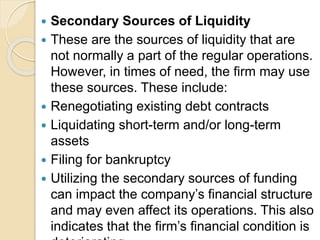 Secondary Sources of Liquidity
 These are the sources of liquidity that are
not normally a part of the regular operations.
However, in times of need, the firm may use
these sources. These include:
 Renegotiating existing debt contracts
 Liquidating short-term and/or long-term
assets
 Filing for bankruptcy
 Utilizing the secondary sources of funding
can impact the company’s financial structure
and may even affect its operations. This also
indicates that the firm’s financial condition is
 
