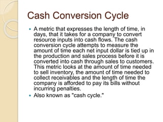 Cash Conversion Cycle
 A metric that expresses the length of time, in
days, that it takes for a company to convert
resource inputs into cash flows. The cash
conversion cycle attempts to measure the
amount of time each net input dollar is tied up in
the production and sales process before it is
converted into cash through sales to customers.
This metric looks at the amount of time needed
to sell inventory, the amount of time needed to
collect receivables and the length of time the
company is afforded to pay its bills without
incurring penalties.
 Also known as "cash cycle."
 