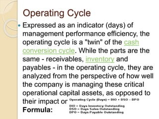 Operating Cycle
 Expressed as an indicator (days) of
management performance efficiency, the
operating cycle is a "twin" of the cash
conversion cycle. While the parts are the
same - receivables, inventory and
payables - in the operating cycle, they are
analyzed from the perspective of how well
the company is managing these critical
operational capital assets, as opposed to
their impact on cash.
Formula:
 