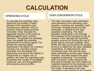 CALCULATION
OPERATING CYCLE CASH CONVERSION CYCLE
 To calculate the operating cycle,
determine the duration of each
element of the operating cycle
including raw materials, work-in-
process, finished goods and bills
receivable. Next, calculate the
aggregate duration of the cycle by
adding together each of these
elements. The greater the operating
cycle, the greater the business
requirement for working capital. The
greater the working-capital
requirement, the higher the inventory-
carrying cost, including interest
payments, and the greater the
opportunity cost due to the inability to
invest funds in a higher use. In
addition, the lower the operating cycle,
the greater the number of completed
cycles per year, and the greater the
annual gross and net profits.
 The cash conversion cycle calculation
uses elements of the operating cycle
equation, including raw materials, work-
in-process, finished goods and bills
receivable, in addition to the days'
payables outstanding. The days'
payables outstanding is the average
time required by the company to pay its
vendors. First, calculate the accounts
payable turnover by dividing the cost of
goods sold by accounts payable. Next,
divide 365 days by the accounts payable
turnover to determine the days' payables
outstanding. To determine the cash
conversion cycle, first add the days'
sales outstanding and the days' sales in
inventory, and then subtract the days'
payables outstanding. The resulting
cash conversion cycle measures the
time period between the cash outflow for
materials required for the production of a
product or service and the cash inflow
from sales. A decrease in the cash
 