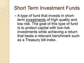 Short Term Investment Funds
 A type of fund that invests in short-
term investments of high quality and
low risk. The goal of this type of fund
is to protect capital with low-risk
investments while achieving a return
that beats a relevant benchmark such
as a Treasury bill index.
 