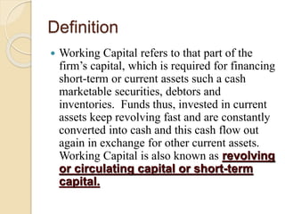 Definition
 Working Capital refers to that part of the
firm’s capital, which is required for financing
short-term or current assets such a cash
marketable securities, debtors and
inventories. Funds thus, invested in current
assets keep revolving fast and are constantly
converted into cash and this cash flow out
again in exchange for other current assets.
Working Capital is also known as revolving
or circulating capital or short-term
capital.
 
