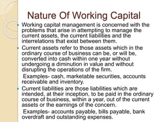 Nature Of Working Capital
 Working capital management is concerned with the
problems that arise in attempting to manage the
current assets, the current liabilities and the
interrelations that exist between them.
 Current assets refer to those assets which in the
ordinary course of business can be, or will be,
converted into cash within one year without
undergoing a diminution in value and without
disrupting the operations of the firm.
Examples- cash, marketable securities, accounts
receivable and inventory.
 Current liabilities are those liabilities which are
intended, at their inception, to be paid in the ordinary
course of business, within a year, out of the current
assets or the earnings of the concern.
Examples- accounts payable, bills payable, bank
overdraft and outstanding expenses.
 