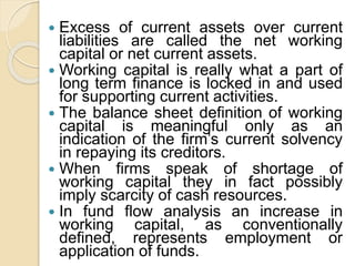  Excess of current assets over current
liabilities are called the net working
capital or net current assets.
 Working capital is really what a part of
long term finance is locked in and used
for supporting current activities.
 The balance sheet definition of working
capital is meaningful only as an
indication of the firm’s current solvency
in repaying its creditors.
 When firms speak of shortage of
working capital they in fact possibly
imply scarcity of cash resources.
 In fund flow analysis an increase in
working capital, as conventionally
defined, represents employment or
application of funds.
 