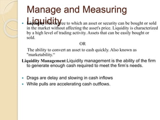 Manage and Measuring
Liquidity Liquidity:The degree to which an asset or security can be bought or sold
in the market without affecting the asset's price. Liquidity is characterized
by a high level of trading activity. Assets that can be easily bought or
sold.
OR
The ability to convert an asset to cash quickly. Also known as
"marketability.“
Liquidity Management:Liquidity management is the ability of the firm
to generate enough cash required to meet the firm’s needs.
 Drags are delay and slowing in cash inflows
 While pulls are accelerating cash outflows.
 