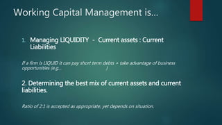 Working Capital Management is…
1. Managing LIQUIDITY - Current assets : Current
Liabilities
If a firm is LIQUID it can pay short term debts + take advantage of business
opportunities (e.g… )
2. Determining the best mix of current assets and current
liabilities.
Ratio of 2:1 is accepted as appropriate, yet depends on situation.
 