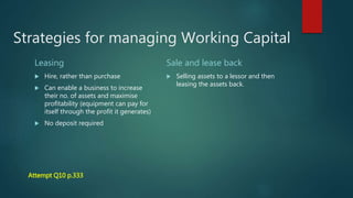 Strategies for managing Working Capital
Leasing
Hire, rather than purchase
Can enable a business to increase
their no. of assets and maximise
profitability (equipment can pay for
itself through the profit it generates)
No deposit required
Sale and lease back
Selling assets to a lessor and then
leasing the assets back.
Attempt Q10 p.333