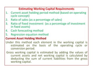 Estimating Working Capital Requirements
1. Current asset holding period method (based on operating
cycle concept)
2. Ratio of sales (as a percentage of sales)
3. Ratio of fixed investment (as a percentage of investment
in fixed assets)
4. Cash forecasting method
5. Regression equation method
Current Asset Holding Method
Under this method each element in the working capital is
estimated on the basis of the operating cycle or
conversion period.
Gross working capital is estimated by adding the values of
current assets and net working capital is calculated by
deducting the sum of current liabilities from the gross
working capital.
 