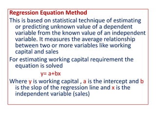 Regression Equation Method
This is based on statistical technique of estimating
or predicting unknown value of a dependent
variable from the known value of an independent
variable. It measures the average relationship
between two or more variables like working
capital and sales
For estimating working capital requirement the
equation is solved
y= a+bx
Where y is working capital , a is the intercept and b
is the slop of the regression line and x is the
independent variable (sales)
 