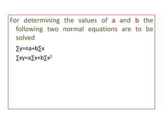 For determining the values of a and b the
following two normal equations are to be
solved
∑y=na+b∑x
∑xy=a∑x+b∑x2
 