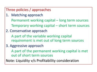 Three policies / approaches
1. Matching approach
Permanent working capital – long term sources
Temporary working capital – short term sources
2. Conservative approach
A part of the variable working capital
requirement is met out of long term sources
3. Aggressive approach
A part of the permanent working capital is met
out of short term sources
Note: Liquidity v/s Profitability consideration
 